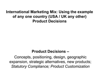 International Marketing Mix: Using the example
    of any one country (USA / UK any other)
               Product Decisions




              Product Decisions –
   Concepts, positioning, design, geographic
 expansion, strategic alternatives, new products;
  Statutory Compliance; Product Customization
 