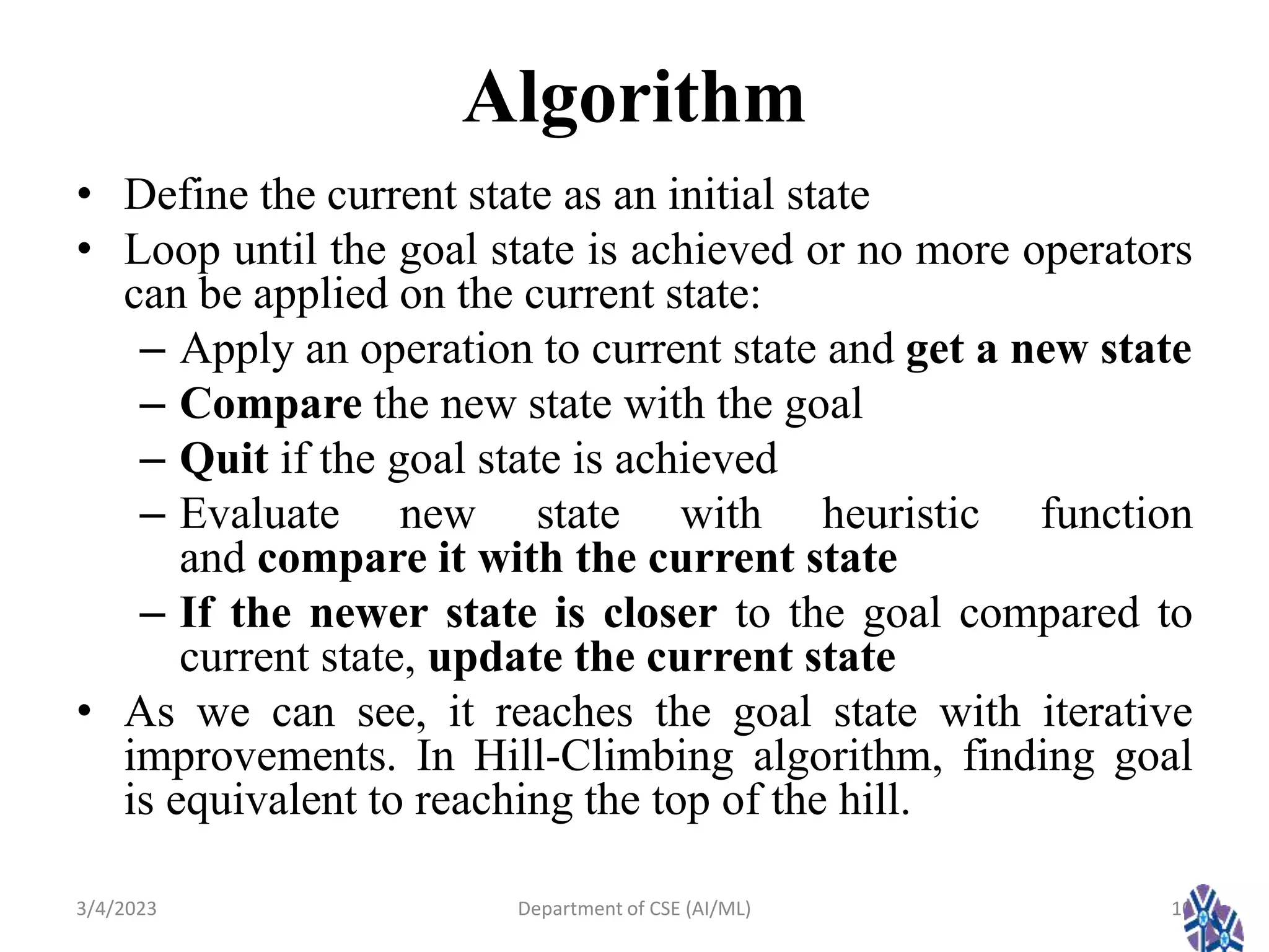 Algorithm
• Define the current state as an initial state
• Loop until the goal state is achieved or no more operators
can be applied on the current state:
– Apply an operation to current state and get a new state
– Compare the new state with the goal
– Quit if the goal state is achieved
– Evaluate new state with heuristic function
and compare it with the current state
– If the newer state is closer to the goal compared to
current state, update the current state
• As we can see, it reaches the goal state with iterative
improvements. In Hill-Climbing algorithm, finding goal
is equivalent to reaching the top of the hill.
3/4/2023 10
Department of CSE (AI/ML)
 