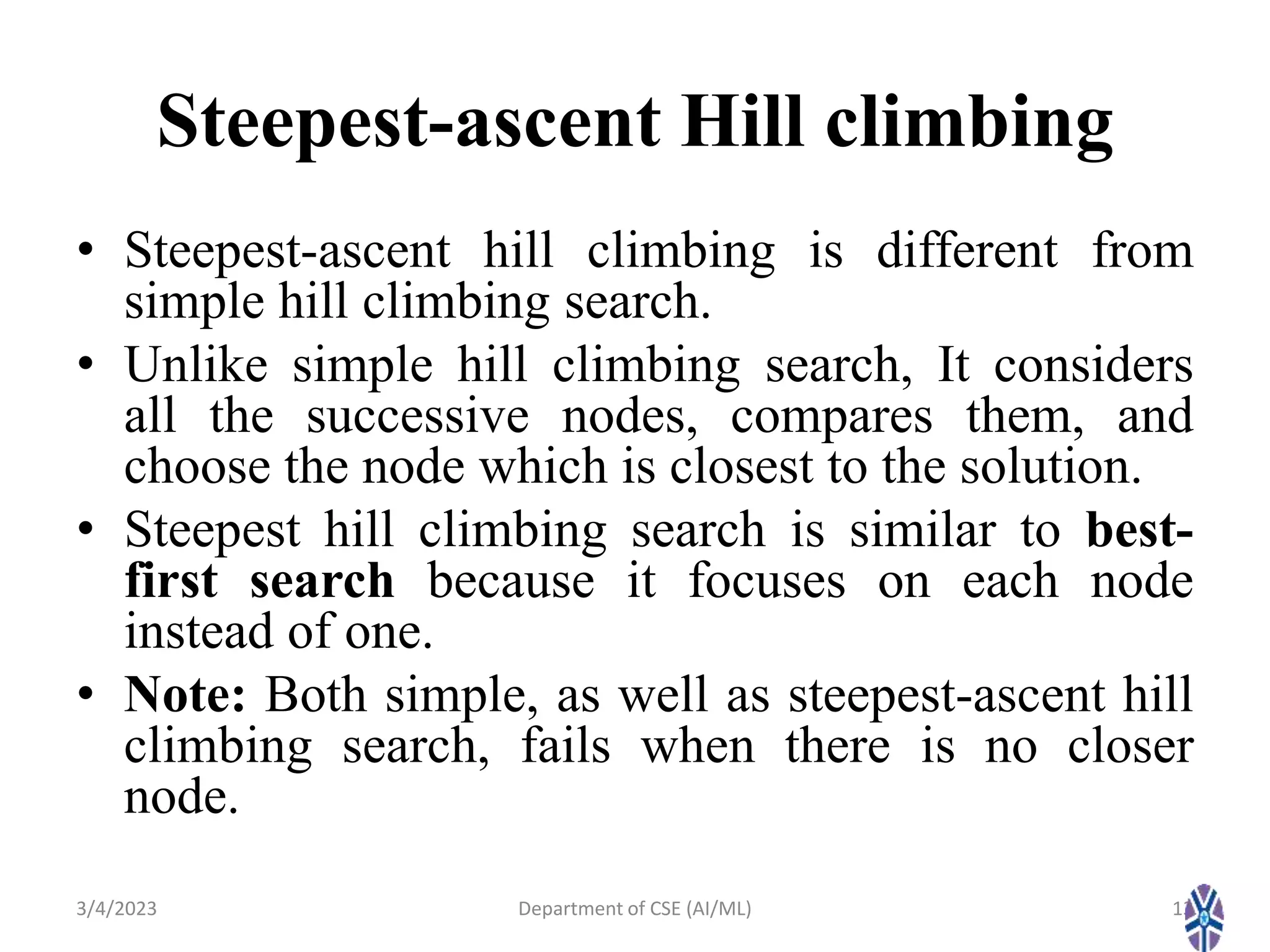 Steepest-ascent Hill climbing
• Steepest-ascent hill climbing is different from
simple hill climbing search.
• Unlike simple hill climbing search, It considers
all the successive nodes, compares them, and
choose the node which is closest to the solution.
• Steepest hill climbing search is similar to best-
first search because it focuses on each node
instead of one.
• Note: Both simple, as well as steepest-ascent hill
climbing search, fails when there is no closer
node.
3/4/2023 13
Department of CSE (AI/ML)
 
