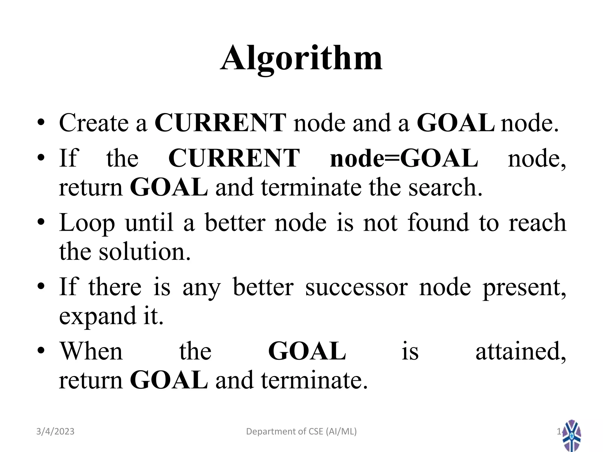 Algorithm
• Create a CURRENT node and a GOAL node.
• If the CURRENT node=GOAL node,
return GOAL and terminate the search.
• Loop until a better node is not found to reach
the solution.
• If there is any better successor node present,
expand it.
• When the GOAL is attained,
return GOAL and terminate.
3/4/2023 14
Department of CSE (AI/ML)
 