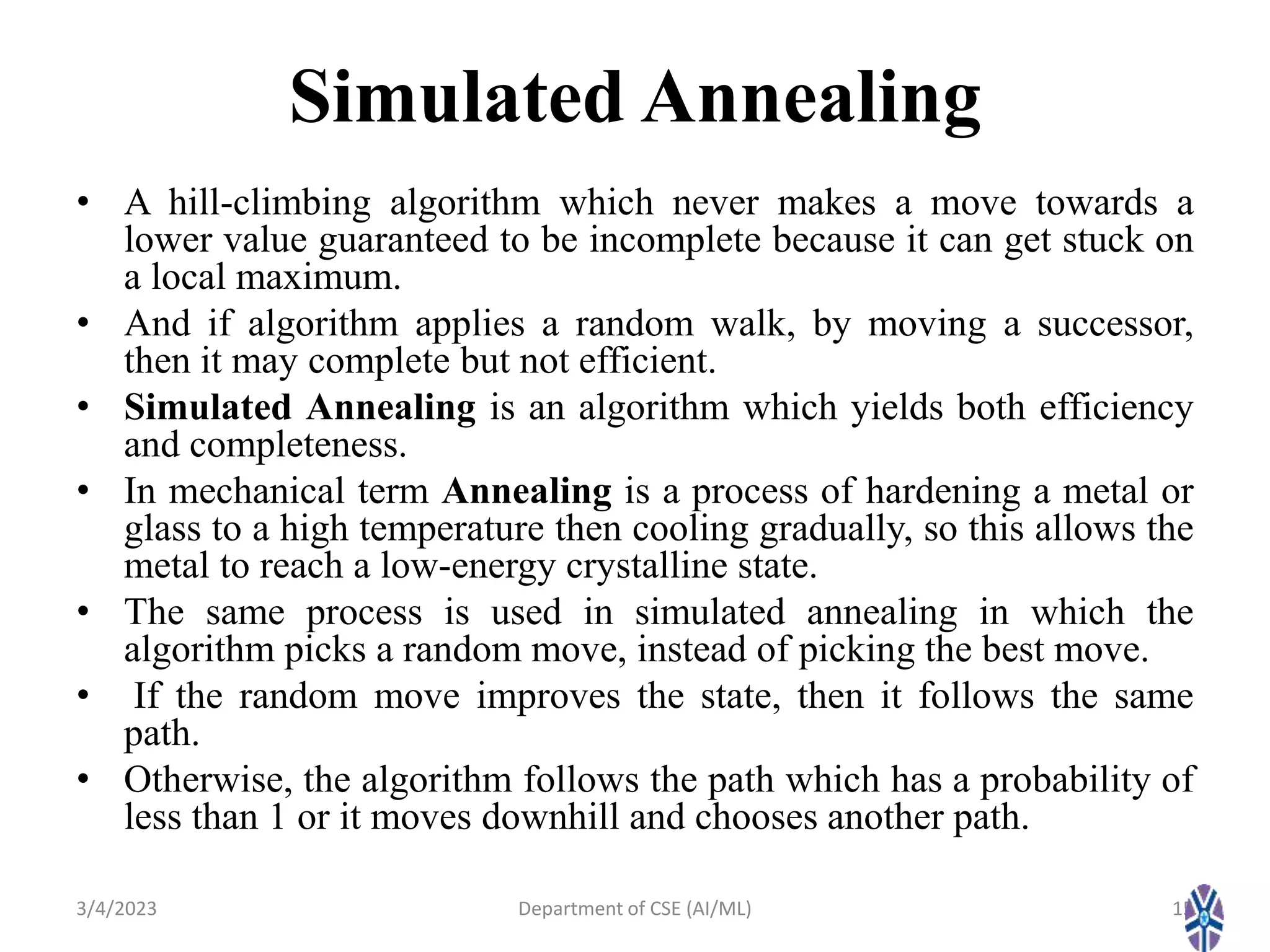 Simulated Annealing
3/4/2023 Department of CSE (AI/ML) 15
• A hill-climbing algorithm which never makes a move towards a
lower value guaranteed to be incomplete because it can get stuck on
a local maximum.
• And if algorithm applies a random walk, by moving a successor,
then it may complete but not efficient.
• Simulated Annealing is an algorithm which yields both efficiency
and completeness.
• In mechanical term Annealing is a process of hardening a metal or
glass to a high temperature then cooling gradually, so this allows the
metal to reach a low-energy crystalline state.
• The same process is used in simulated annealing in which the
algorithm picks a random move, instead of picking the best move.
• If the random move improves the state, then it follows the same
path.
• Otherwise, the algorithm follows the path which has a probability of
less than 1 or it moves downhill and chooses another path.
 