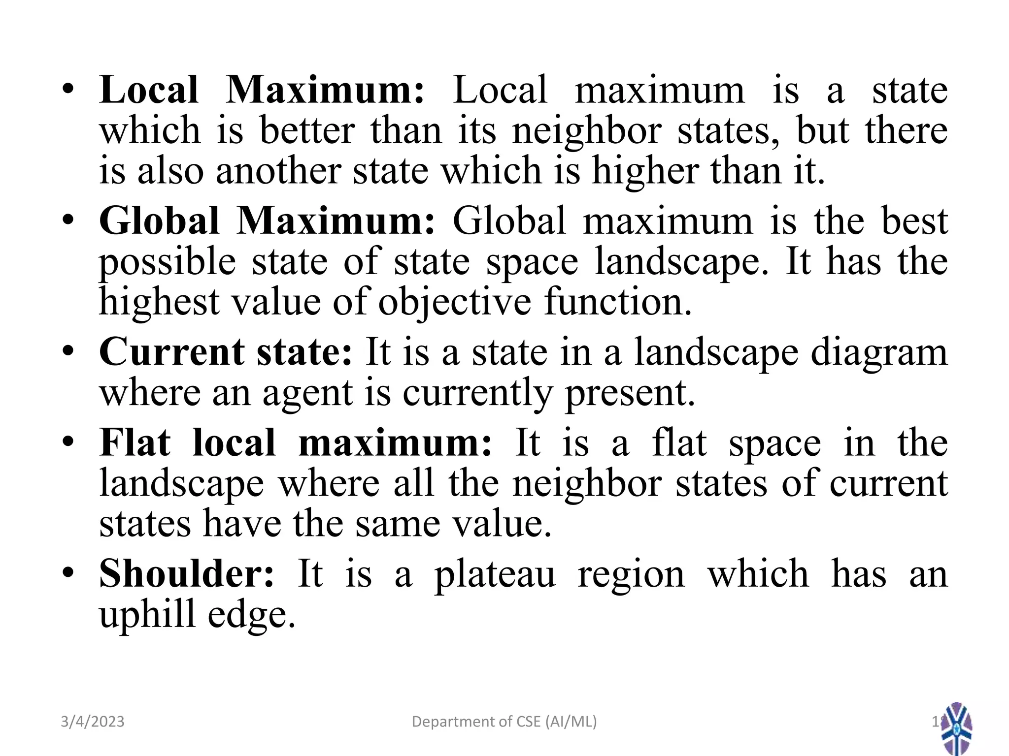 • Local Maximum: Local maximum is a state
which is better than its neighbor states, but there
is also another state which is higher than it.
• Global Maximum: Global maximum is the best
possible state of state space landscape. It has the
highest value of objective function.
• Current state: It is a state in a landscape diagram
where an agent is currently present.
• Flat local maximum: It is a flat space in the
landscape where all the neighbor states of current
states have the same value.
• Shoulder: It is a plateau region which has an
uphill edge.
3/4/2023 18
Department of CSE (AI/ML)
 