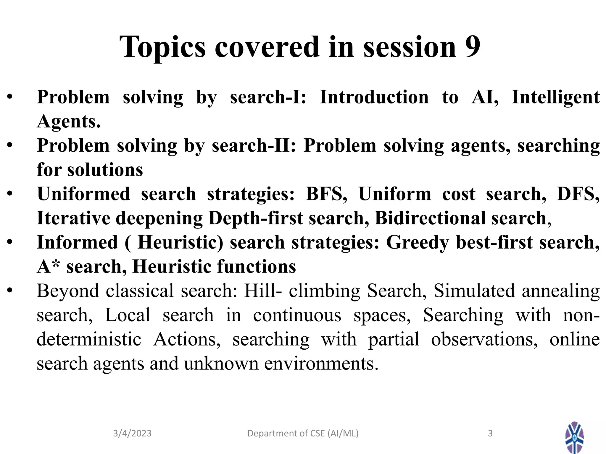 Topics covered in session 9
3/4/2023 Department of CSE (AI/ML) 3
• Problem solving by search-I: Introduction to AI, Intelligent
Agents.
• Problem solving by search-II: Problem solving agents, searching
for solutions
• Uniformed search strategies: BFS, Uniform cost search, DFS,
Iterative deepening Depth-first search, Bidirectional search,
• Informed ( Heuristic) search strategies: Greedy best-first search,
A* search, Heuristic functions
• Beyond classical search: Hill- climbing Search, Simulated annealing
search, Local search in continuous spaces, Searching with non-
deterministic Actions, searching with partial observations, online
search agents and unknown environments.
 