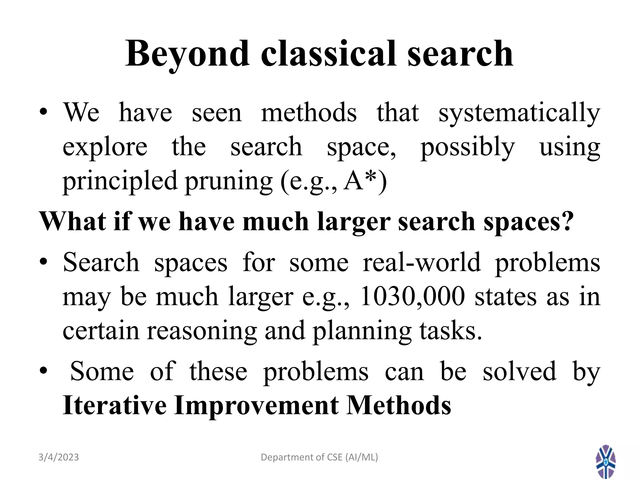 Beyond classical search
• We have seen methods that systematically
explore the search space, possibly using
principled pruning (e.g., A*)
What if we have much larger search spaces?
• Search spaces for some real-world problems
may be much larger e.g., 1030,000 states as in
certain reasoning and planning tasks.
• Some of these problems can be solved by
Iterative Improvement Methods
3/4/2023 4
Department of CSE (AI/ML)
 