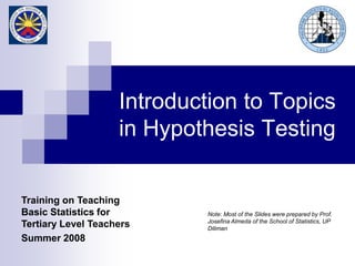 Training on Teaching
Basic Statistics for
Tertiary Level Teachers
Summer 2008
Note: Most of the Slides were prepared by Prof.
Josefina Almeda of the School of Statistics, UP
Diliman
Introduction to Topics
in Hypothesis Testing
 