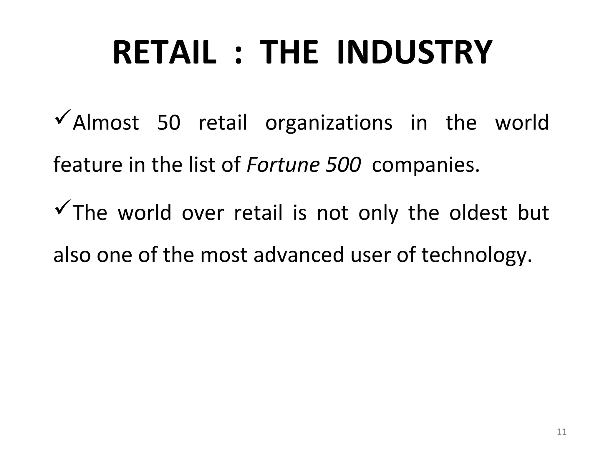 RETAIL : THE INDUSTRY
Almost 50 retail organizations in the world
feature in the list of Fortune 500 companies.
The world over retail is not only the oldest but
also one of the most advanced user of technology.




                                                    11
 