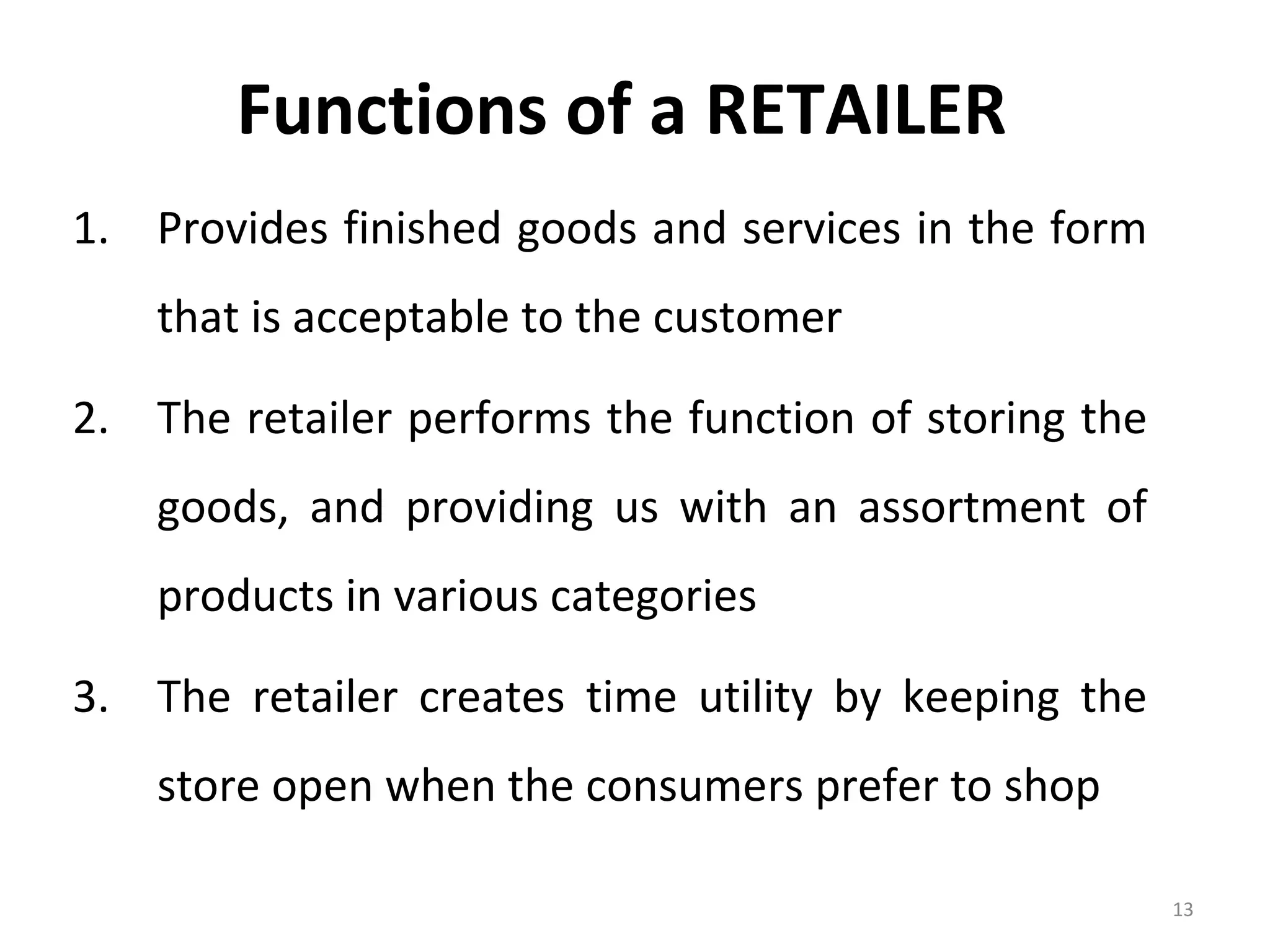 Functions of a RETAILER
1. Provides finished goods and services in the form
    that is acceptable to the customer

2. The retailer performs the function of storing the
    goods, and providing us with an assortment of
    products in various categories

3. The retailer creates time utility by keeping the
    store open when the consumers prefer to shop

                                                       13
 