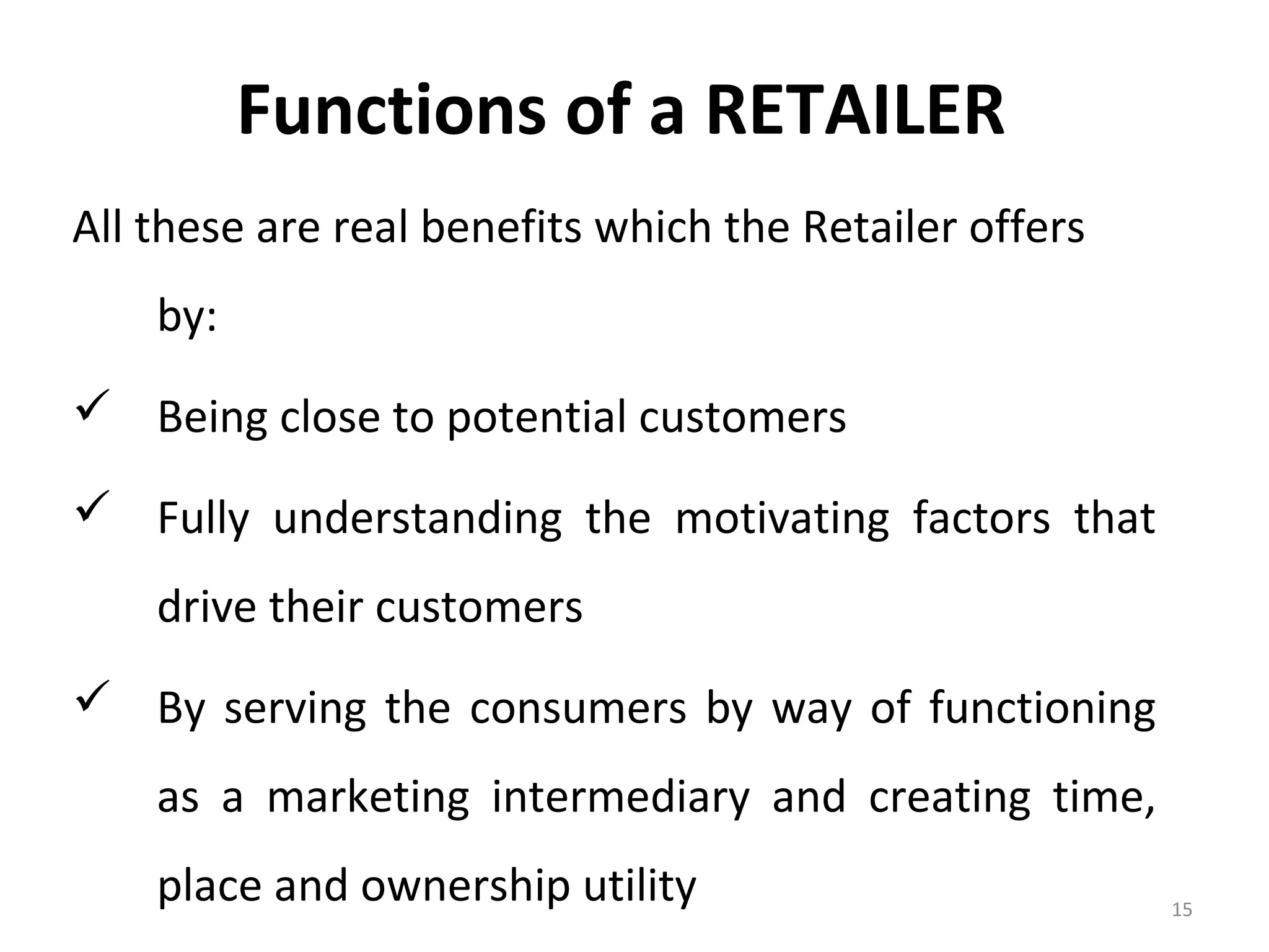 Functions of a RETAILER
All these are real benefits which the Retailer offers
    by:
 Being close to potential customers

 Fully understanding the motivating factors that
    drive their customers
 By serving the consumers by way of functioning
    as a marketing intermediary and creating time,
    place and ownership utility                         15
 
