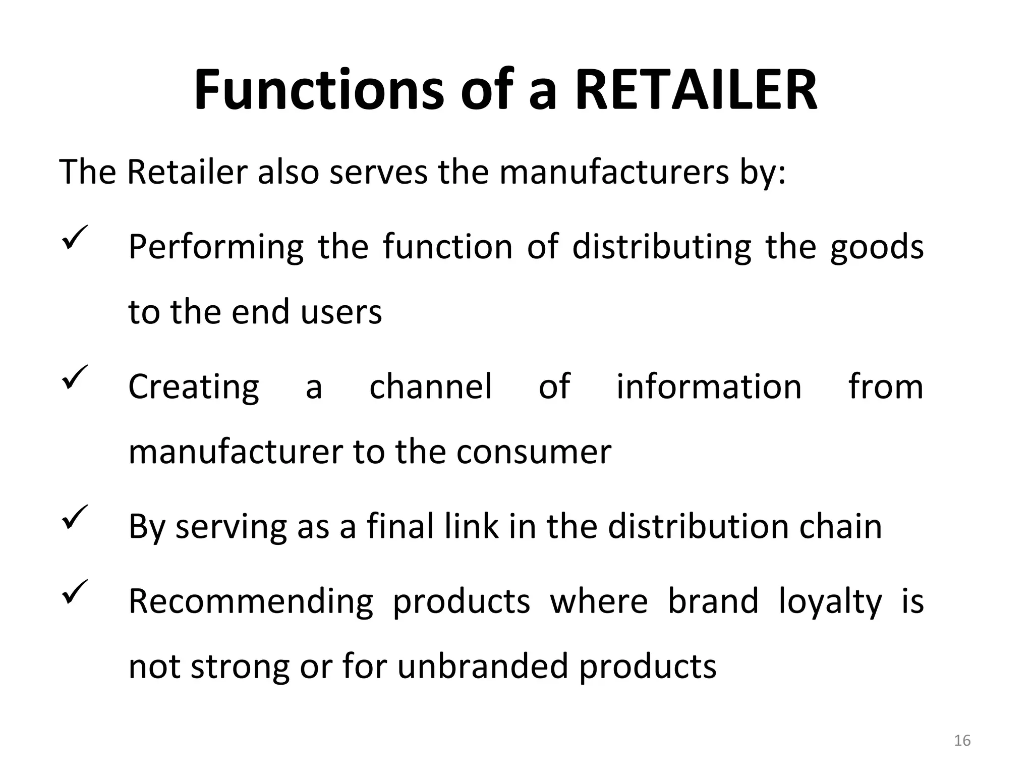 Functions of a RETAILER
The Retailer also serves the manufacturers by:
 Performing the function of distributing the goods
    to the end users
 Creating      a   channel    of   information    from
    manufacturer to the consumer
 By serving as a final link in the distribution chain
 Recommending products where brand loyalty is
    not strong or for unbranded products
                                                          16
 
