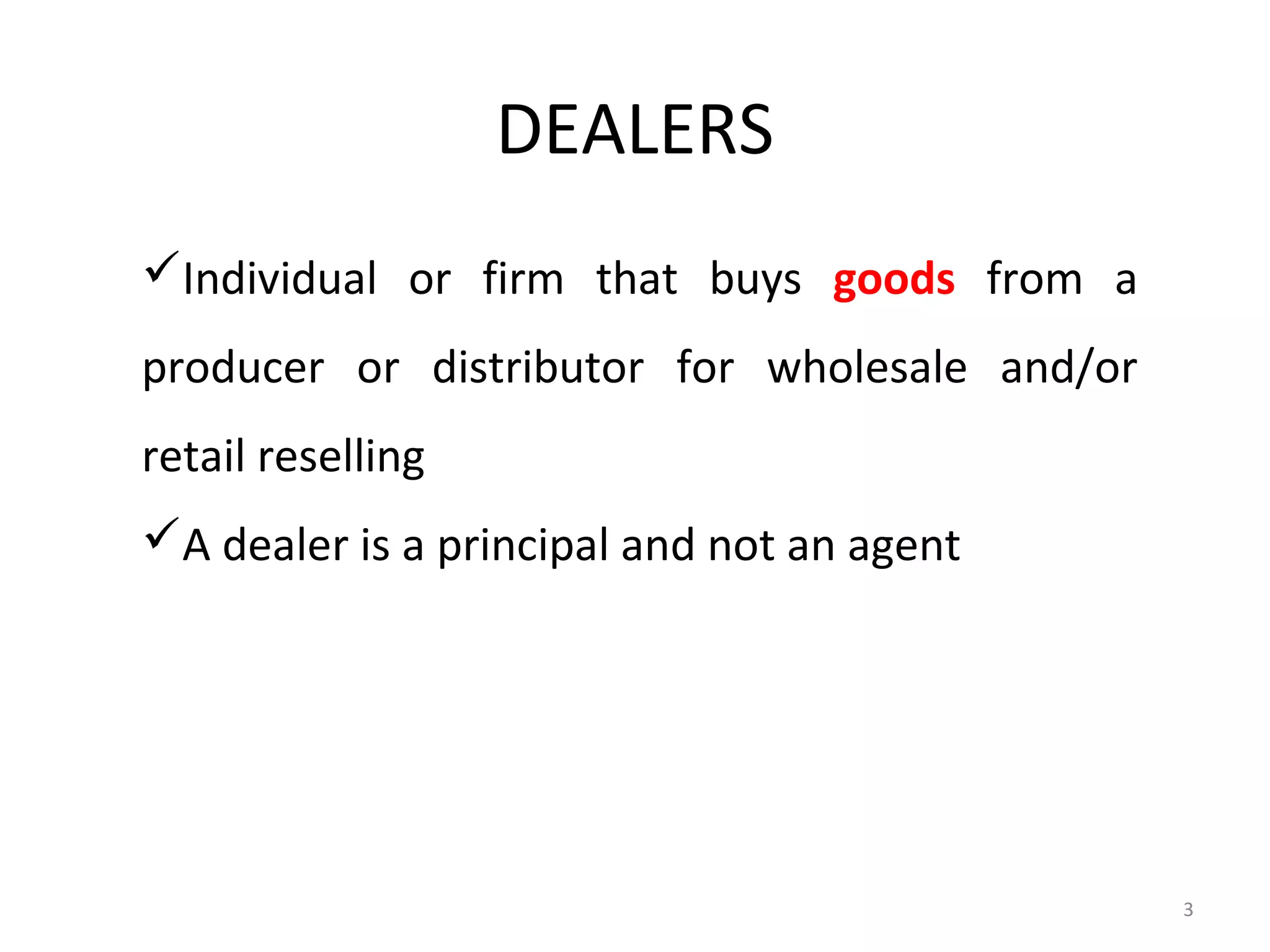 DEALERS
Individual or firm that buys goods from a
producer or distributor for wholesale and/or
retail reselling
A dealer is a principal and not an agent




                                               3
 