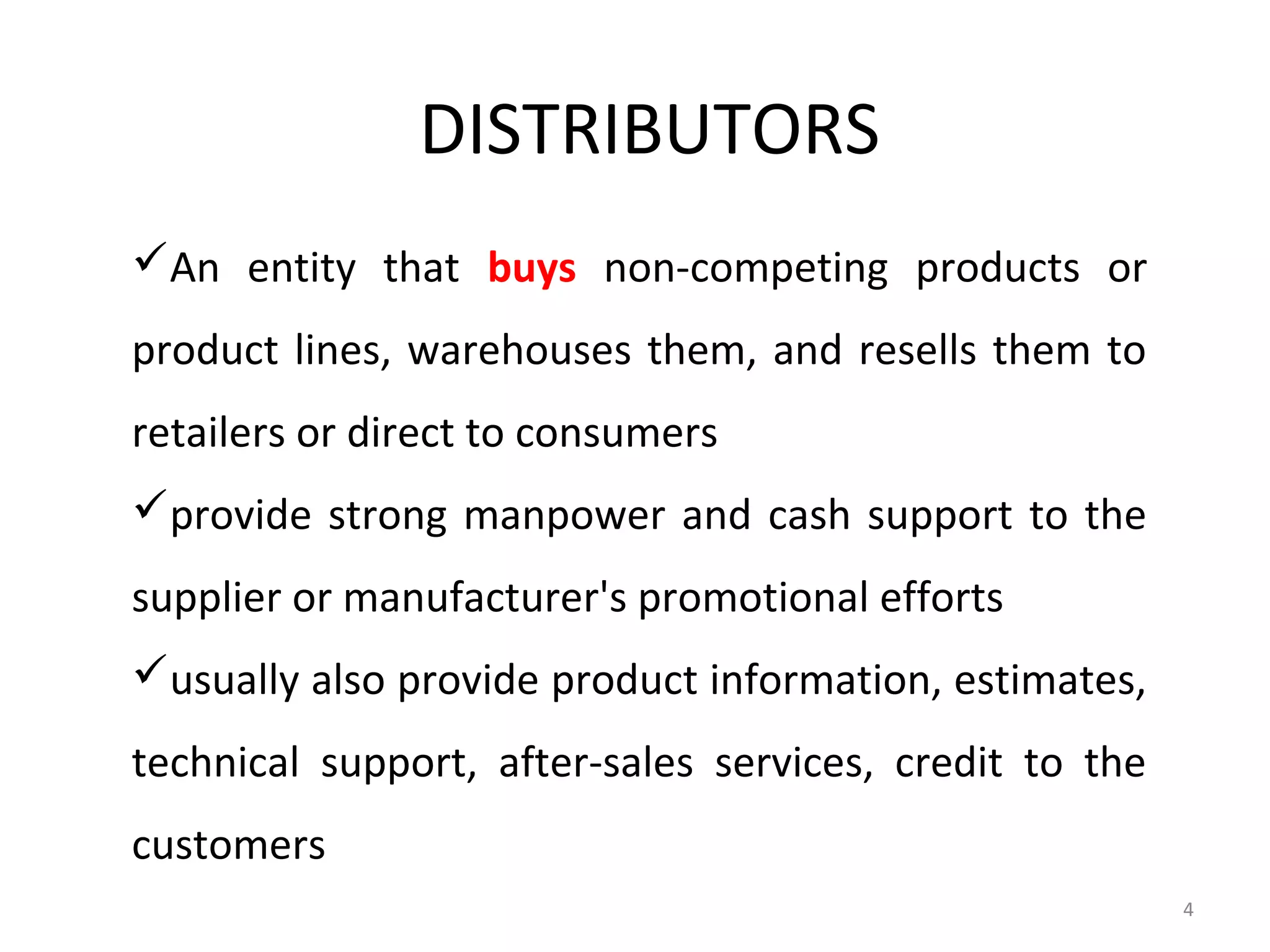 DISTRIBUTORS
An entity that buys non-competing products or
product lines, warehouses them, and resells them to
retailers or direct to consumers
provide strong manpower and cash support to the
supplier or manufacturer's promotional efforts
usually also provide product information, estimates,
technical support, after-sales services, credit to the
customers
                                                         4
 