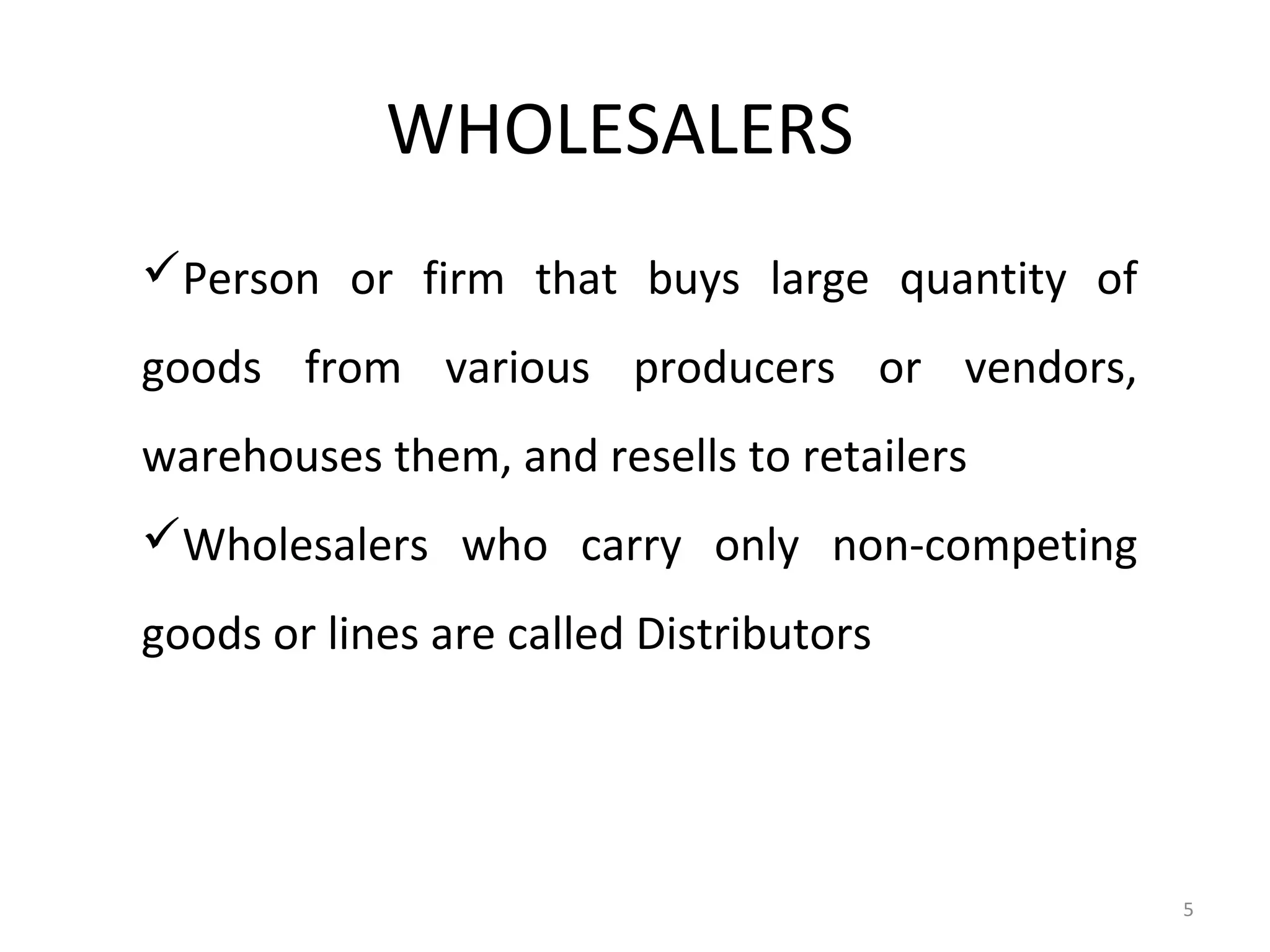 WHOLESALERS
Person or firm that buys large quantity of
goods from various producers or vendors,
warehouses them, and resells to retailers
Wholesalers who carry only non-competing
goods or lines are called Distributors




                                              5
 