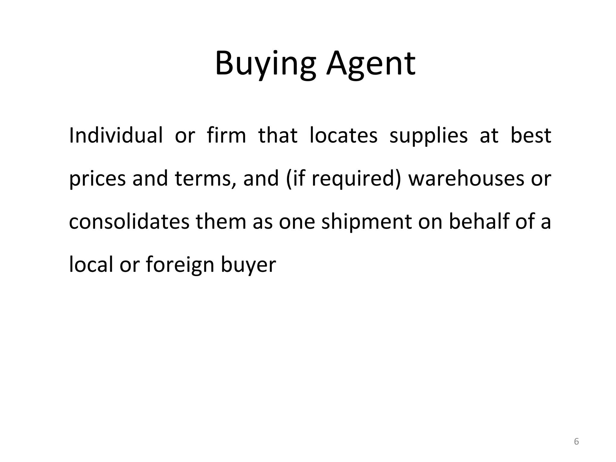 Buying Agent
Individual or firm that locates supplies at best
prices and terms, and (if required) warehouses or
consolidates them as one shipment on behalf of a
local or foreign buyer




                                                    6
 