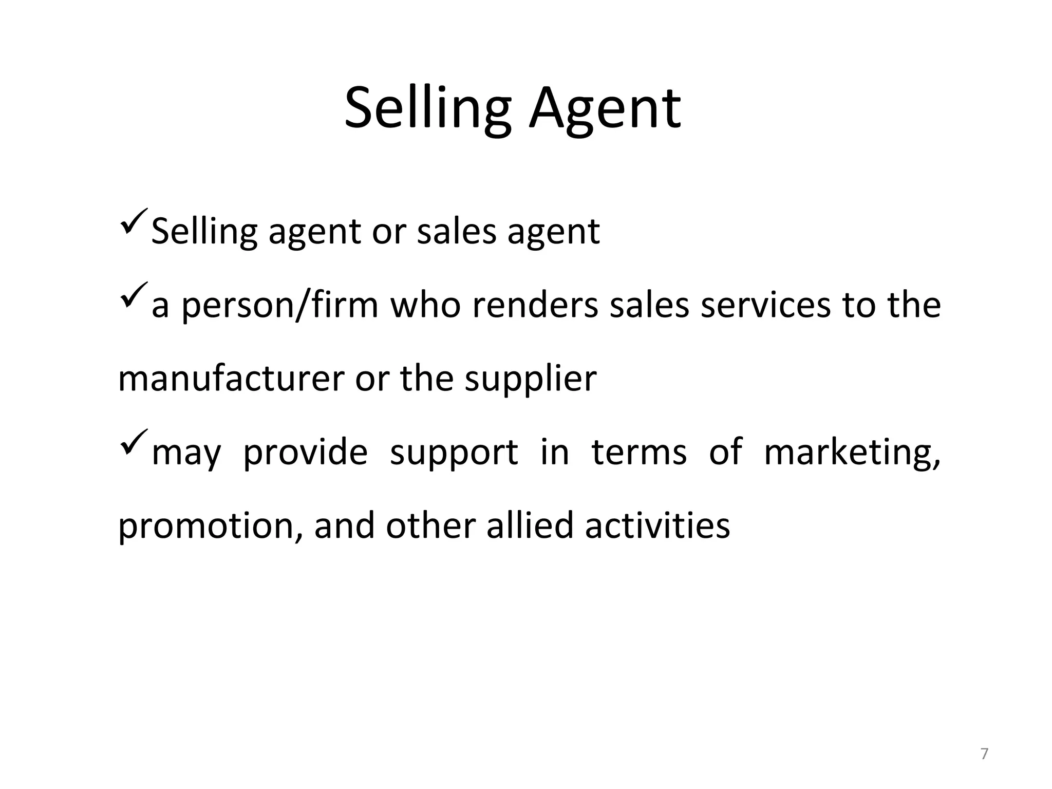Selling Agent
Selling agent or sales agent
a person/firm who renders sales services to the
manufacturer or the supplier
may provide support in terms of marketing,
promotion, and other allied activities




                                                   7
 