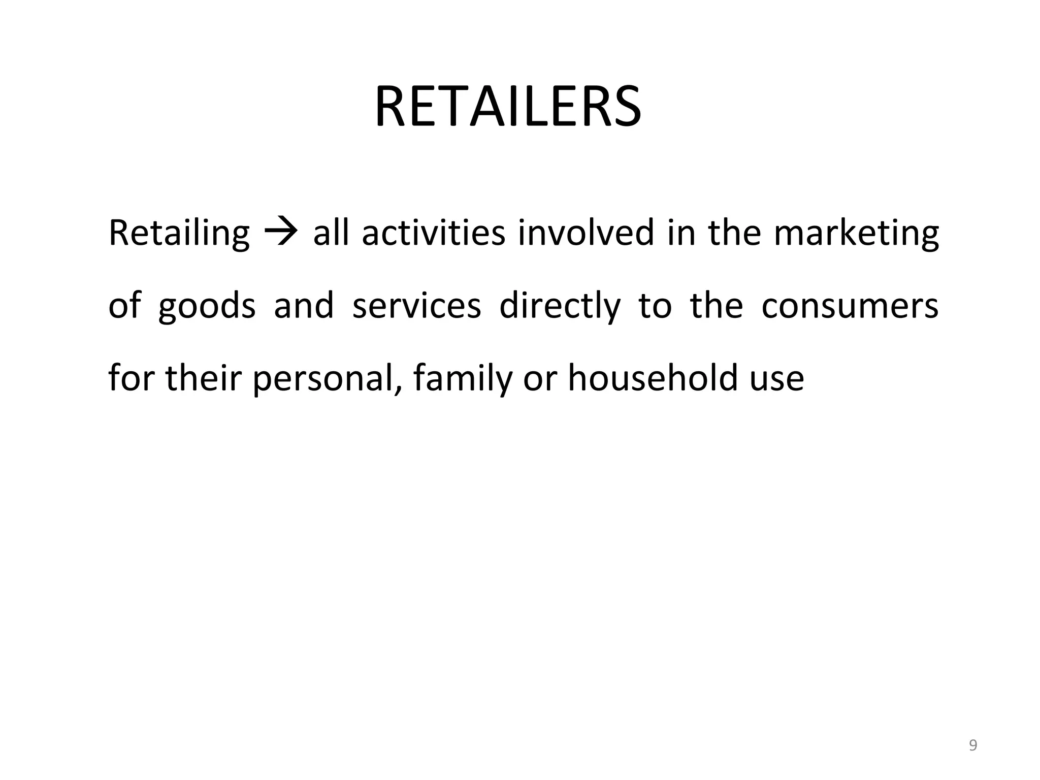 RETAILERS
Retailing  all activities involved in the marketing
of goods and services directly to the consumers
for their personal, family or household use




                                                       9
 
