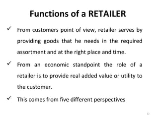 Functions of a RETAILER
 From customers point of view, retailer serves by
    providing goods that he needs in the required
    assortment and at the right place and time.
 From an economic standpoint the role of a
    retailer is to provide real added value or utility to
    the customer.
 This comes from five different perspectives

                                                            12
 