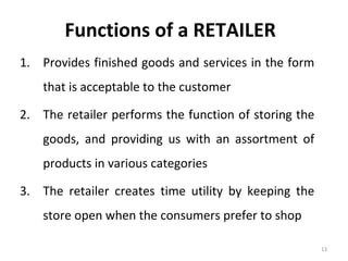 Functions of a RETAILER
1. Provides finished goods and services in the form
    that is acceptable to the customer

2. The retailer performs the function of storing the
    goods, and providing us with an assortment of
    products in various categories

3. The retailer creates time utility by keeping the
    store open when the consumers prefer to shop

                                                       13
 