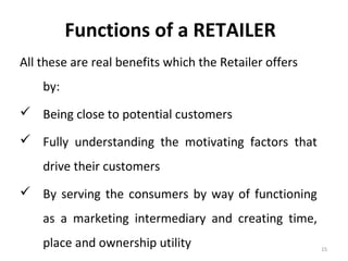 Functions of a RETAILER
All these are real benefits which the Retailer offers
    by:
 Being close to potential customers

 Fully understanding the motivating factors that
    drive their customers
 By serving the consumers by way of functioning
    as a marketing intermediary and creating time,
    place and ownership utility                         15
 
