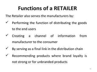 Functions of a RETAILER
The Retailer also serves the manufacturers by:
 Performing the function of distributing the goods
    to the end users
 Creating      a   channel    of   information    from
    manufacturer to the consumer
 By serving as a final link in the distribution chain
 Recommending products where brand loyalty is
    not strong or for unbranded products
                                                          16
 
