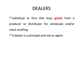 DEALERS
Individual or firm that buys goods from a
producer or distributor for wholesale and/or
retail reselling
A dealer is a principal and not an agent




                                               3
 