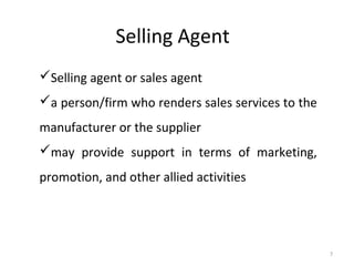 Selling Agent
Selling agent or sales agent
a person/firm who renders sales services to the
manufacturer or the supplier
may provide support in terms of marketing,
promotion, and other allied activities




                                                   7
 