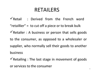 RETAILERS
Retail     : Derived from the French word
“retaillier” = to cut off a piece or to break bulk
Retailer : A business or person that sells goods
to the consumer, as opposed to a wholesaler or
supplier, who normally sell their goods to another
business
Retailing : The last stage in movement of goods
or services to the consumer
                                                     8
 