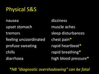 Physical S&S
nausea
upset stomach
tremors
feeling uncoordinated
profuse sweating
chills
diarrhoea
dizziness
muscle aches
sleep disturbances
chest pain*
rapid heartbeat*
rapid breathing*
high blood pressure*
*NB “diagnostic overshadowing” can be fatal
 