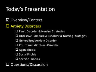 Today’s Presentation
 Overview/Context
 Anxiety Disorders
 Panic Disorder & Nursing Strategies
 Obsessive Compulsive Disorder & Nursing Strategies
 Generalised Anxiety Disorder
 Post Traumatic Stress Disorder
 Agoraphobia
 Social Phobia
 Specific Phobias
 Questions/Discussion
 