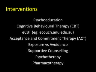 Interventions
Psychoeducation
Cognitive Behavioural Therapy (CBT)
eCBT (eg: ecouch.anu.edu.au)
Acceptance and Commitment Therapy (ACT)
Exposure vs Avoidance
Supportive Counselling
Psychotherapy
Pharmacotherapy
 