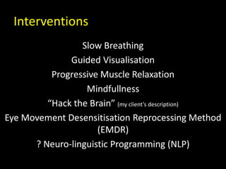 Interventions
Slow Breathing
Guided Visualisation
Progressive Muscle Relaxation
Mindfullness
“Hack the Brain” (my client’s description)
Eye Movement Desensitisation Reprocessing Method
(EMDR)
? Neuro-linguistic Programming (NLP)
 