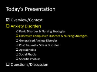 Today’s Presentation
 Overview/Context
 Anxiety Disorders
 Panic Disorder & Nursing Strategies
 Obsessive Compulsive Disorder & Nursing Strategies
 Generalised Anxiety Disorder
 Post Traumatic Stress Disorder
 Agoraphobia
 Social Phobia
 Specific Phobias
 Questions/Discussion
 