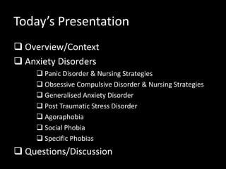 Today’s Presentation
 Overview/Context
 Anxiety Disorders
 Panic Disorder & Nursing Strategies
 Obsessive Compulsive Disorder & Nursing Strategies
 Generalised Anxiety Disorder
 Post Traumatic Stress Disorder
 Agoraphobia
 Social Phobia
 Specific Phobias
 Questions/Discussion
 