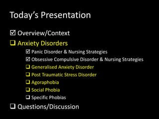 Today’s Presentation
 Overview/Context
 Anxiety Disorders
 Panic Disorder & Nursing Strategies
 Obsessive Compulsive Disorder & Nursing Strategies
 Generalised Anxiety Disorder
 Post Traumatic Stress Disorder
 Agoraphobia
 Social Phobia
 Specific Phobias
 Questions/Discussion
 