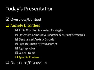 Today’s Presentation
 Overview/Context
 Anxiety Disorders
 Panic Disorder & Nursing Strategies
 Obsessive Compulsive Disorder & Nursing Strategies
 Generalised Anxiety Disorder
 Post Traumatic Stress Disorder
 Agoraphobia
 Social Phobia
 Specific Phobias
 Questions/Discussion
 