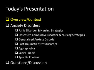 Today’s Presentation
 Overview/Context
 Anxiety Disorders
 Panic Disorder & Nursing Strategies
 Obsessive Compulsive Disorder & Nursing Strategies
 Generalised Anxiety Disorder
 Post Traumatic Stress Disorder
 Agoraphobia
 Social Phobia
 Specific Phobias
 Questions/Discussion
 