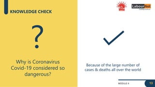 MODULE 4
KNOWLEDGE CHECK
Why is Coronavirus
Covid-19 considered so
dangerous?
?
Because of the large number of
cases & deaths all over the world
13
 