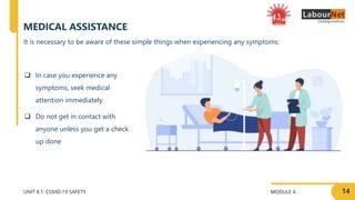 MODULE 4
UNIT 4.1: COVID-19 SAFETY
MEDICAL ASSISTANCE
 In case you experience any
symptoms, seek medical
attention immediately
 Do not get in contact with
anyone unless you get a check
up done
14
It is necessary to be aware of these simple things when experiencing any symptoms:
 