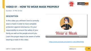 MODULE 4
UNIT 4.1: COVID-19 SAFETY
DESCRIPTION
In this video you will learn how to correctly
wear a mask in order to have complete
protection against coronavirus. It’s your
responsibility to ensure the safety of your
family as well as the people around you.
Learn the proper steps to be aware of while
wearing a mask in this video.
Duration : 01 Min 26 Sec
VIDEO 01 - HOW TO WEAR MASK PROPERLY
https://www.youtube.com/watch?v=qhLCM4o4VVQ
19
 