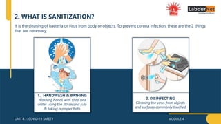 MODULE 4
UNIT 4.1: COVID-19 SAFETY
2. WHAT IS SANITIZATION?
It is the cleaning of bacteria or virus from body or objects. To prevent corona infection, these are the 2 things
that are necessary:
1. HANDWASH & BATHING
Washing hands with soap and
water using the 20-second rule
& taking a proper bath
2. DISINFECTING
Cleaning the virus from objects
and surfaces commonly touched
 