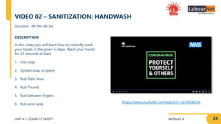 MODULE 4
UNIT 4.1: COVID-19 SAFETY
DESCRIPTION
In this video you will learn how to correctly wash
your hands in the given 6 steps. Wash your hands
for 20 seconds at least.
1. Use soap
2. Spread soap properly
3. Rub Palm Area
4. Rub Thumb
5. Rub between fingers
6. Rub wrist area
Duration : 00 Min 46 Sec
VIDEO 02 – SANITIZATION: HANDWASH
https://www.youtube.com/watch?v=4ij1I0OB2hk
24
 