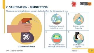 MODULE 4 25
2.
4.
1.
3.
UNIT 4.1: COVID-19 SAFETY
Disinfect hands
frequently
Disinfect mobile
regularly
Disinfect surfaces and
materials at home
Put outside clothes for
washing & take a shower
These are some simple things one can do to disinfect the things around you:
CLEAN AND DISINFECT
2. SANITIZATION - DISINFECTING
 