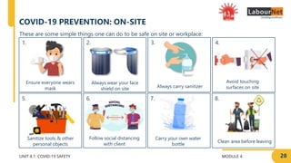 MODULE 4 28
2.
6.
1.
5.
UNIT 4.1: COVID-19 SAFETY
7.
3.
8.
4.
COVID-19 PREVENTION: ON-SITE
Ensure everyone wears
mask Always carry sanitizer
Avoid touching
surfaces on site
Sanitize tools & other
personal objects
Clean area before leaving
These are some simple things one can do to be safe on site or workplace:
Always wear your face
shield on site
Carry your own water
bottle
Follow social distancing
with client
 