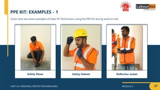 MODULE 4
UNIT 4.2: PERSONAL PROTECTION MEASURES
Reflective Jacket
37
Given here are some examples of Solar PV Technicians using the PPE Kit during work on site.
PPE KIT: EXAMPLES - 1
Safety Helmet
Safety Shoes
 