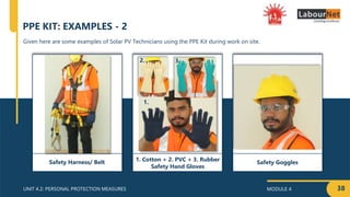 MODULE 4
UNIT 4.2: PERSONAL PROTECTION MEASURES 38
Given here are some examples of Solar PV Technicians using the PPE Kit during work on site.
PPE KIT: EXAMPLES - 2
Safety Goggles
1. Cotton + 2. PVC + 3. Rubber
Safety Hand Gloves
Safety Harness/ Belt
1.
3.
2.
 
