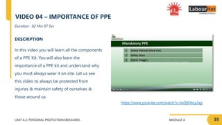 MODULE 4
UNIT 4.2: PERSONAL PROTECTION MEASURES
https://www.youtube.com/watch?v=loQ9Dbsy2ag
DESCRIPTION
In this video you will learn all the components
of a PPE Kit. You will also learn the
importance of a PPE kit and understand why
you must always wear it on site. Let us see
this video to always be protected from
injuries & maintain safety of ourselves &
those around us.
Duration : 02 Min 07 Sec
VIDEO 04 – IMPORTANCE OF PPE
39
 