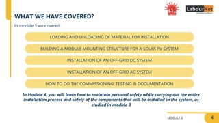 4
MODULE 4
WHAT WE HAVE COVERED?
LOADING AND UNLOADING OF MATERIAL FOR INSTALLATION
BUILDING A MODULE MOUNTING STRUCTURE FOR A SOLAR PV SYSTEM
INSTALLATION OF AN OFF-GRID DC SYSTEM
INSTALLATION OF AN OFF-GRID AC SYSTEM
HOW TO DO THE COMMISSIONING, TESTING & DOCUMENTATION
In module 3 we covered:
In Module 4, you will learn how to maintain personal safety while carrying out the entire
installation process and safety of the components that will be installed in the system, as
studied in module 3
 