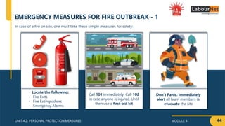MODULE 4
UNIT 4.2: PERSONAL PROTECTION MEASURES
Locate the following:
- Fire Exits
- Fire Extinguishers
- Emergency Alarms
Call 101 immediately. Call 102
in case anyone is injured. Until
then use a first-aid kit
Don’t Panic. Immediately
alert all team members &
evacuate the site
44
In case of a fire on site, one must take these simple measures for safety:
EMERGENCY MEASURES FOR FIRE OUTBREAK - 1
 