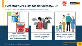 MODULE 4
UNIT 4.2: PERSONAL PROTECTION MEASURES
Do not use water to
extinguish fire from electric
short circuits, instead use dry
sand or fire extinguisher
Remind everyone to cover
their nose and mouth &
avoid inhaling smoke
Help the children, women &
elderly to move to safe and
open areas first
45
In case of a fire on site, one must take these simple measures for safety:
EMERGENCY MEASURES FOR FIRE OUTBREAK - 2
 