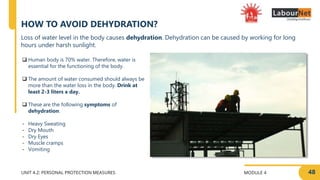 MODULE 4
UNIT 4.2: PERSONAL PROTECTION MEASURES
HOW TO AVOID DEHYDRATION?
 Human body is 70% water. Therefore, water is
essential for the functioning of the body.
 The amount of water consumed should always be
more than the water loss in the body. Drink at
least 2-3 liters a day.
 These are the following symptoms of
dehydration:
- Heavy Sweating
- Dry Mouth
- Dry Eyes
- Muscle cramps
- Vomiting
48
Loss of water level in the body causes dehydration. Dehydration can be caused by working for long
hours under harsh sunlight.
 