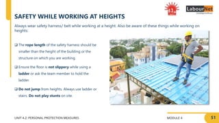 MODULE 4
UNIT 4.2: PERSONAL PROTECTION MEASURES
SAFETY WHILE WORKING AT HEIGHTS
 The rope length of the safety harness should be
smaller than the height of the building or the
structure on which you are working.
 Ensure the floor is not slippery while using a
ladder or ask the team member to hold the
ladder.
 Do not jump from heights. Always use ladder or
stairs. Do not play stunts on site.
51
Always wear safety harness/ belt while working at a height. Also be aware of these things while working on
heights:
 